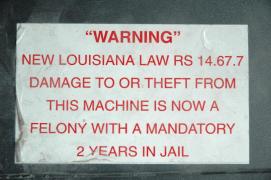 "WARNING"/New Louisiana Law RS 14.67.7/Damage to or theft from this machine is now a felony with a mandatory 2 years in Jail/This sticker from a soft drink vending machine in a hotel decorated my VCR vor many years "WARNING"/New Louisiana Law RS 14.67.7/Damage to or theft from this machine is now a felony with a mandatory 2 years in Jail/This sticker from a soft drink vending machine in a hotel decorated my VCR vor many years